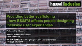 Providing better scaffolding - how BS8878 affects people designing inclusive user experiences  Prof Jonathan Hassell Director, Hassell Inclusion ltd. Chair, BSI IST/45 UK-UPA Call to action: Designing inclusive user experiences 16th September 2011 