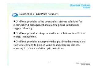 Description of GridPoint Solutions

  GridPoint provides utility companies software solutions for
electrical grid management and electric power demand and
supply balancing.
  GridPoint provides enterprises software solutions for effective
energy management.
  GridPoint provides a comprehensive platform that controls the
flow of electricity to plug-in vehicles and charging stations,
allowing to balance real-time grid conditions.




                               14                       ⓒ 2011 insprout Corporation.
                                                                   All rights reserved
 