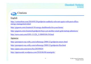 Citations
English
http://venturebeat.com/2010/05/24/gridpoint-suddenly-relevant-again-with-post-office-
energy-management-deal/
http://gigaom.com/cleantech/10-energy-dashboards-for-your-home/
http://gigaom.com/cleantech/gridpoint-buys-yet-another-smart-grid-startup-admmicro/
http://news.cnet.com/8301-11128_3-10049104-54.html
Japanese
http://greenpost.way-nifty.com/softenergy/2008/12/gridpoint-renew.html
http://greenpost.way-nifty.com/softenergy/2009/12/gridpoint-ffea.html
http://japan.cnet.com/news/biz/20359029/
http://ippeisuzuki.wordpress.com/2010/06/08/smartgrid-/

                                           18                             ⓒ 2011 insprout Corporation.
                                                                                     All rights reserved
 
