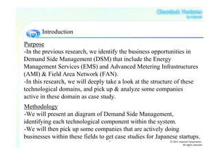 Introduction
Purpose
-In the previous research, we identify the business opportunities in
Demand Side Management (DSM) that include the Energy
Management Services (EMS) and Advanced Metering Infrastructures
(AMI) & Field Area Network (FAN).
-In this research, we will deeply take a look at the structure of these
technological domains, and pick up & analyze some companies
active in these domain as case study.
Methodology
-We will present an diagram of Demand Side Management,
identifying each technological component within the system.
-We will then pick up some companies that are actively doing
businesses within these fields to get case studies for Japanese startups.
                                   3                        ⓒ 2011 insprout Corporation.
                                                                       All rights reserved
 