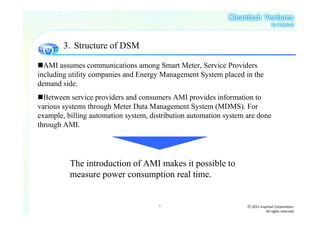 3．Structure of DSM

  AMI assumes communications among Smart Meter, Service Providers
including utility companies and Energy Management System placed in the
demand side.
  Between service providers and consumers AMI provides information to
various systems through Meter Data Management System (MDMS). For
example, billing automation system, distribution automation system are done
through AMI.




          The introduction of AMI makes it possible to
          measure power consumption real time.


                                      7                            ⓒ 2011 insprout Corporation.
                                                                              All rights reserved
 