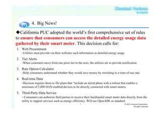 4．Big News!

   California PUC adopted the world’s first comprehensive set of rules
to ensure that consumers can access the detailed energy usage data
gathered by their smart meter. This decision calls for:
1. Web Presentment
    -Utilities must provide via their websites such information as detailed energy usage.

2. Tier Alerts
    -When customers move from one price tier to the next, the utilities are to provide notification.

3. Rate Option Calculator
    -Help consumers understand whether they would save money by switching to a time-of-use rate.

4. Real-time Data
   -Decision requires them to file plans that “include an initial phase with a rollout that enables a
    minimum of 5,000 HAN-enabled devices to be directly connected with smart meters.

5. Third-Party Data Service
   - Consumers can authorize third parties to receive their backhauled smart meter data directly from the
    utility to support services such as energy efficiency. Will use OpenADE as standard.
                                                    8                                     ⓒ 2011 insprout Corporation.
                                                                                                     All rights reserved
 