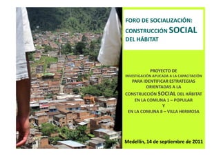 FORO DE SOCIALIZACIÓN:
CONSTRUCCIÓN SOCIAL
DEL HÁBITAT



            PROYECTO DE
INVESTIGACIÓN APLICADA A LA CAPACITACIÓN
   PARA IDENTIFICAR ESTRATEGIAS
         ORIENTADAS A LA
CONSTRUCCIÓN SOCIAL DEL HÁBITAT
    EN LA COMUNA 1 – POPULAR
               Y
 EN LA COMUNA 8 – VILLA HERMOSA




Medellín, 14 de septiembre de 2011
 