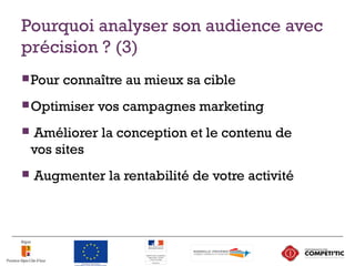 Pourquoi analyser son audience avec
précision ? (3)
Pour connaître au mieux sa cible
Optimiser vos campagnes marketing
 Améliorer la conception et le contenu de
vos sites
 Augmenter la rentabilité de votre activité
12
 