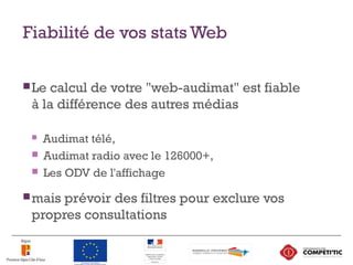 Fiabilité de vos stats Web
Le calcul de votre "web-audimat" est fiable
à la différence des autres médias
 Audimat télé,
 Audimat radio avec le 126000+,
 Les ODV de l'affichage
mais prévoir des filtres pour exclure vos
propres consultations
 