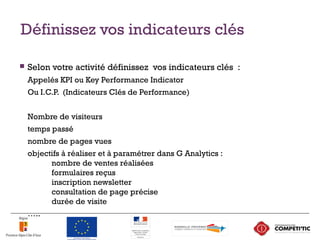 Définissez vos indicateurs clés
 Selon votre activité définissez vos indicateurs clés :
Appelés KPI ou Key Performance Indicator
Ou I.C.P. (Indicateurs Clés de Performance)
Nombre de visiteurs
temps passé
nombre de pages vues
objectifs à réaliser et à paramétrer dans G Analytics :
nombre de ventes réalisées
formulaires reçus
inscription newsletter
consultation de page précise
durée de visite
…..
16
 