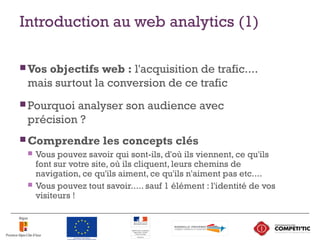 Introduction au web analytics (1)
 Vos objectifs web : l'acquisition de trafic....
mais surtout la conversion de ce trafic
 Pourquoi analyser son audience avec
précision ?
 Comprendre les concepts clés
 Vous pouvez savoir qui sont-ils, d'où ils viennent, ce qu'ils
font sur votre site, où ils cliquent, leurs chemins de
navigation, ce qu'ils aiment, ce qu'ils n'aiment pas etc....
 Vous pouvez tout savoir..... sauf 1 élément : l'identité de vos
visiteurs !
5
 