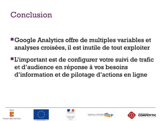 Conclusion
Google Analytics offre de multiples variables et
analyses croisées, il est inutile de tout exploiter
L’important est de configurer votre suivi de trafic
et d’audience en réponse à vos besoins
d’information et de pilotage d’actions en ligne
 