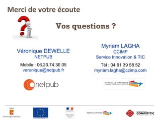 Vos questions ?
Véronique DEWELLE
NETPUB
Mobile : 06.23.74.30.05
veronique@netpub.fr
Myriam LAGHA
CCIMP
Service Innovation & TIC
Tél : 04 91 39 58 52
myriam.lagha@ccimp.com
Merci de votre écoute
 