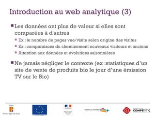 Introduction au web analytique (3)
 Les données ont plus de valeur si elles sont
comparées à d'autres
 Ex : le nombre de pages vue/visite selon origine des visites
 Ex : comparaisons du cheminement nouveaux visiteurs et anciens
 Attention aux données et évolutions saisonnières
 Ne jamais négliger le contexte (ex :statistiques d’un
site de vente de produits bio le jour d’une émission
TV sur le Bio)
7
 