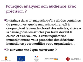 Pourquoi analyser son audience avec
précision ?
Imaginez dans un magasin qu'il y ait des centaines
de personnes, que le magasin soit rempli à
craquer, tout le monde choisit des articles, arrive à
la caisse, pose les articles par terre devant la
caisse et s'en va... vous vous inquièteriez
immédiatement, vous prendriez des décisions
immédiates pour modifier votre organisation...
Et sur votre site ? que savez vous ?
9
 