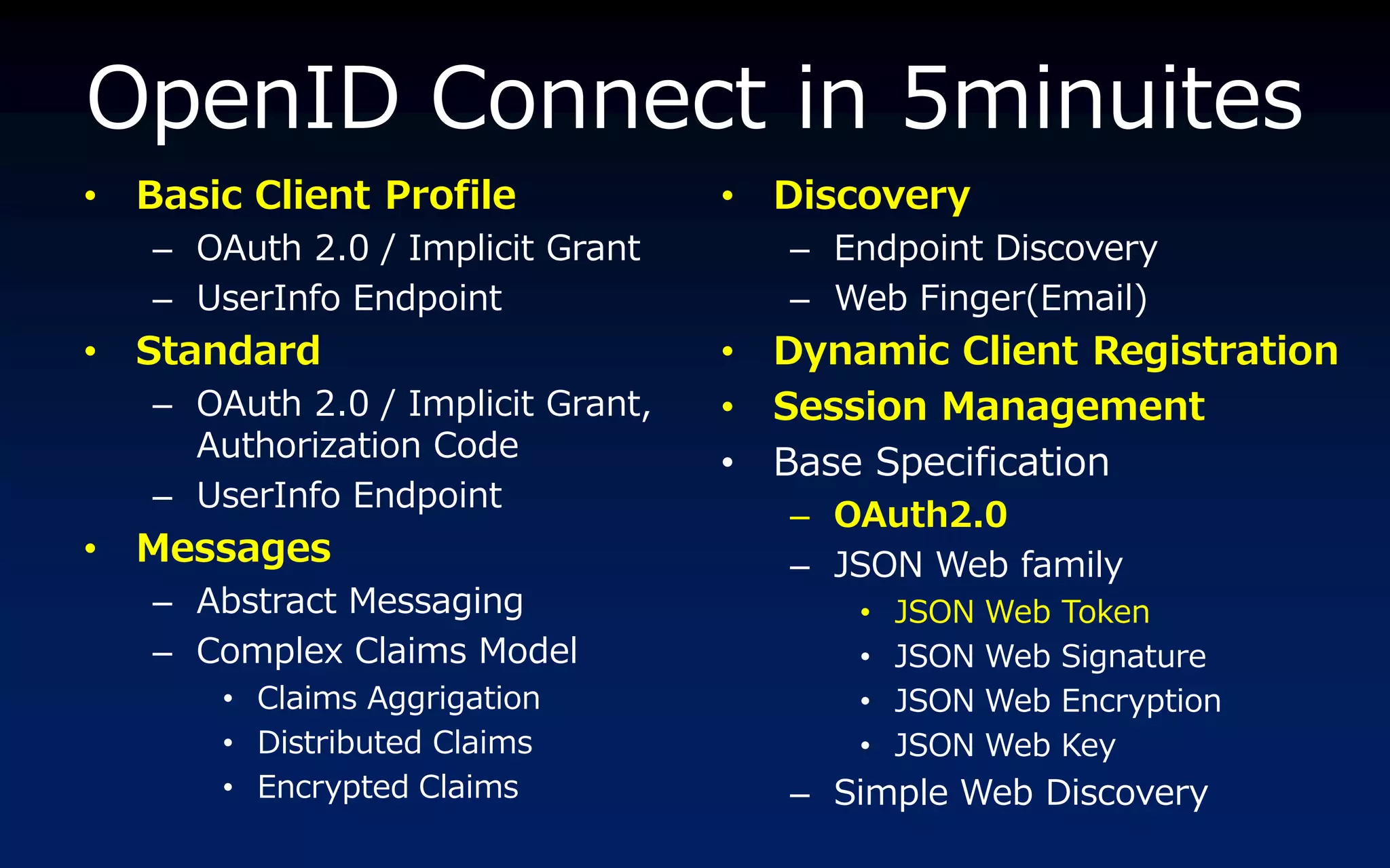 OpenID Connect in 5minuites
•   Basic Client Profile            •   Discovery
    – OAuth 2.0 / Implicit Grant        – Endpoint Discovery
    – UserInfo Endpoint                 – Web Finger(Email)
•   Standard                        •   Dynamic Client Registration
    – OAuth 2.0 / Implicit Grant,   •   Session Management
      Authorization Code
                                    •   Base Specification
    – UserInfo Endpoint
                                        – OAuth2.0
•   Messages                            – JSON Web family
    – Abstract Messaging                    •   JSON Web   Token
    – Complex Claims Model                  •   JSON Web   Signature
        • Claims Aggrigation                •   JSON Web   Encryption
        • Distributed Claims                •   JSON Web   Key
        • Encrypted Claims              – Simple Web Discovery
 
