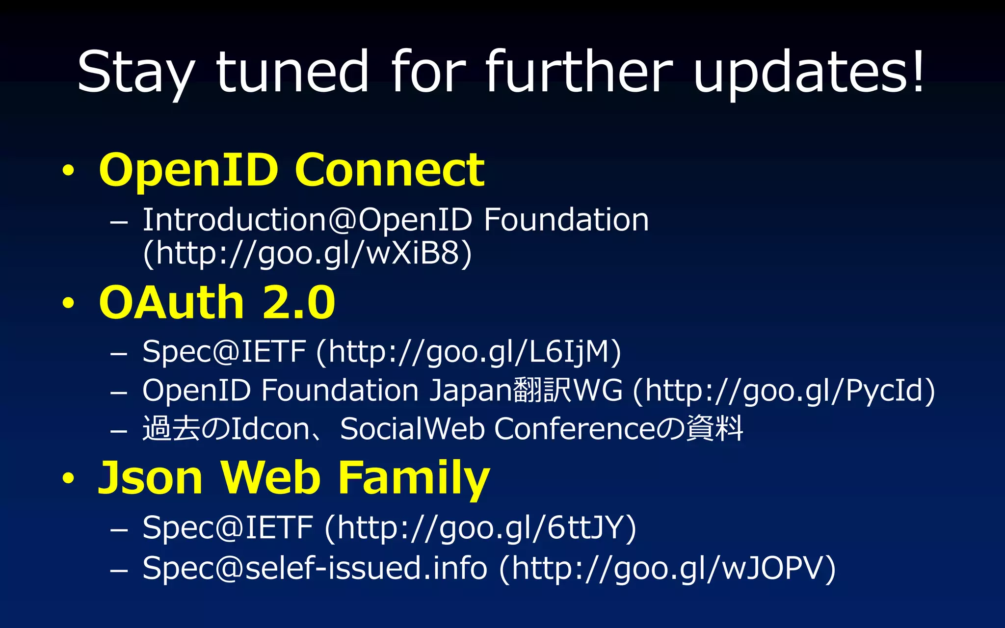 Stay tuned for further updates!
• OpenID Connect
  – Introduction@OpenID Foundation
    (http://goo.gl/wXiB8)
• OAuth 2.0
  – Spec@IETF (http://goo.gl/L6IjM)
  – OpenID Foundation Japan翻訳WG (http://goo.gl/PycId)
  – 過去のIdcon、SocialWeb Conferenceの資料
• Json Web Family
  – Spec@IETF (http://goo.gl/6ttJY)
  – Spec@selef-issued.info (http://goo.gl/wJOPV)
 