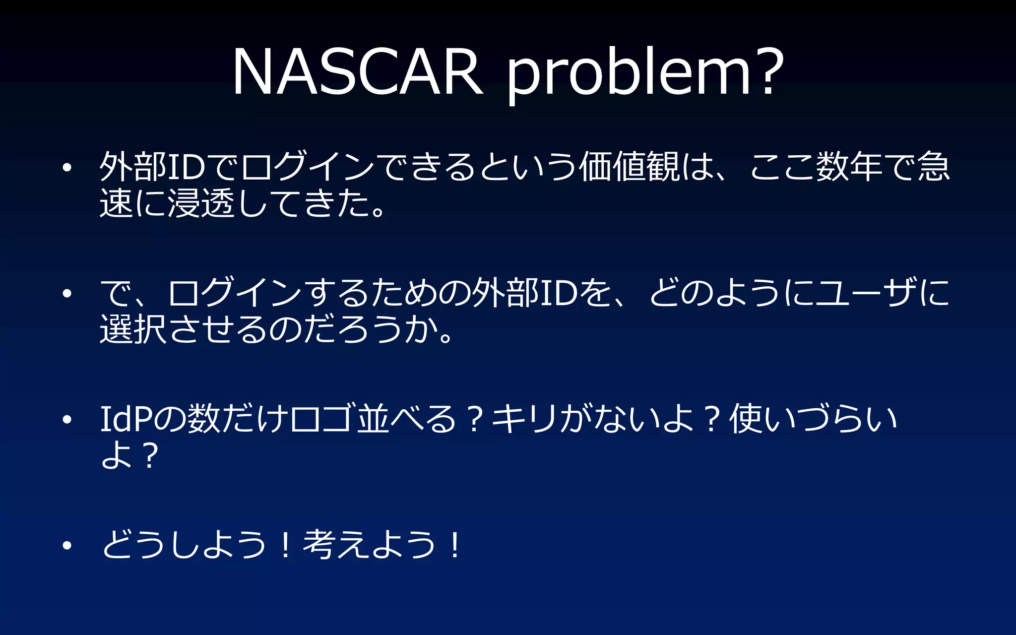 NASCAR problem?
• 外部IDでログ゗ンできるという価値観は、ここ数年で急
  速に浸透してきた。

• で、ログ゗ンするための外部IDを、どのようにユーザに
  選択させるのだろうか。

• IdPの数だけロゴ並べる？キリがないよ？使いづらい
  よ？

• どうしよう！考えよう！
 