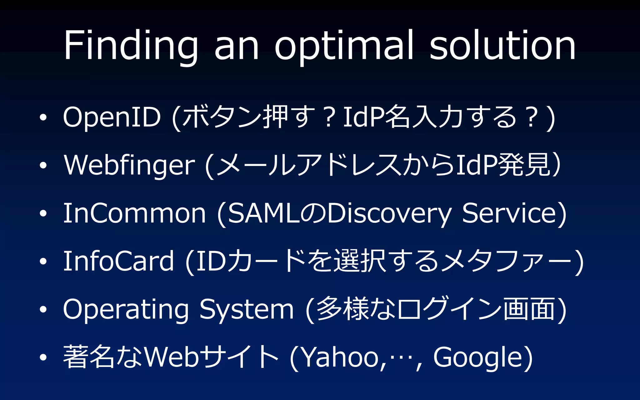 Finding an optimal solution
• OpenID (ボタン押す？IdP名入力する？)
• Webfinger (メールゕドレスからIdP発見）
• InCommon (SAMLのDiscovery Service)
• InfoCard (IDカードを選択するメタフゔー)
• Operating System (多様なログ゗ン画面)
• 著名なWebサ゗ト (Yahoo,…, Google)
 
