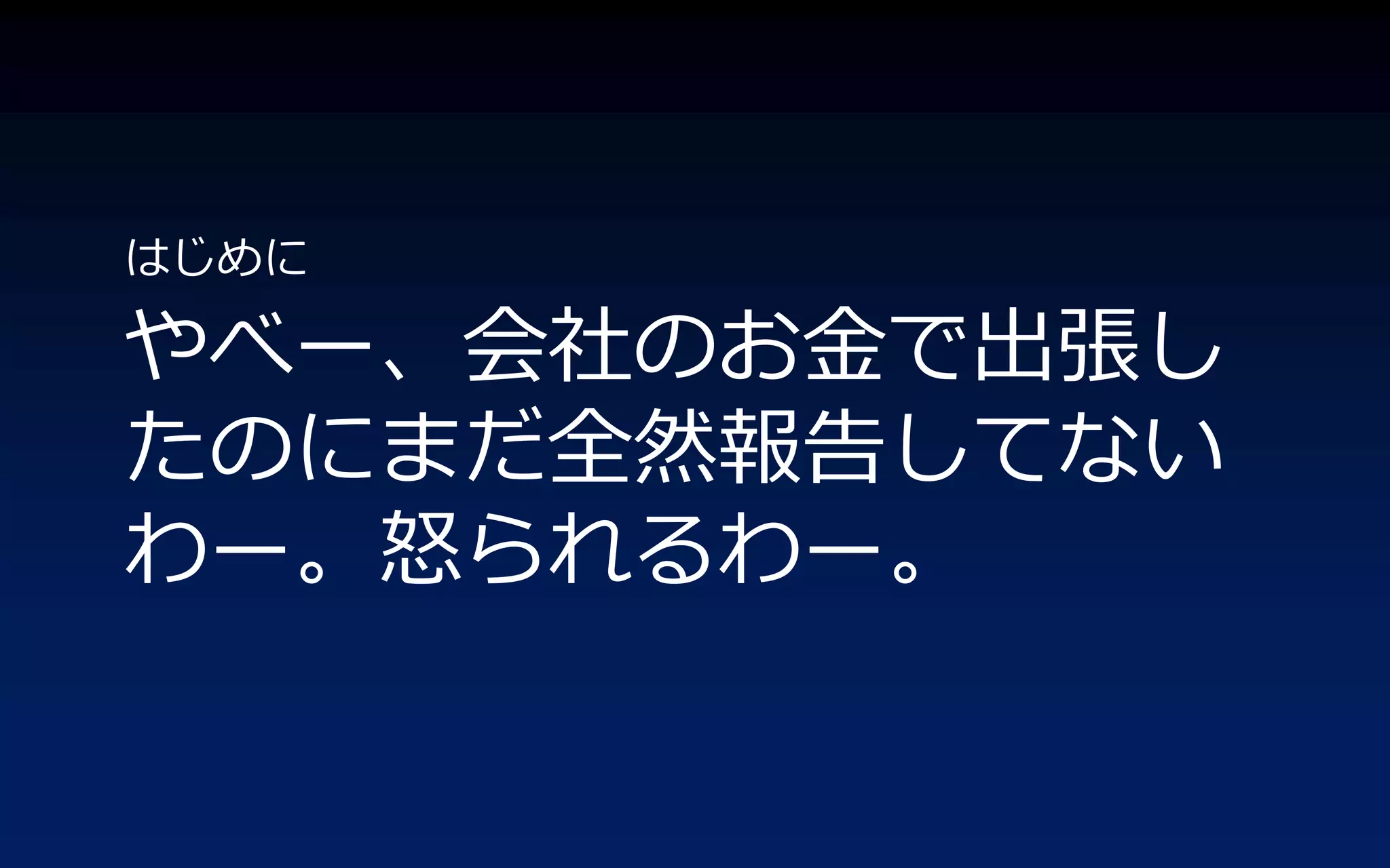 はじめに

やべー、会社のお金で出張し
たのにまだ全然報告してない
わー。怒られるわー。
 