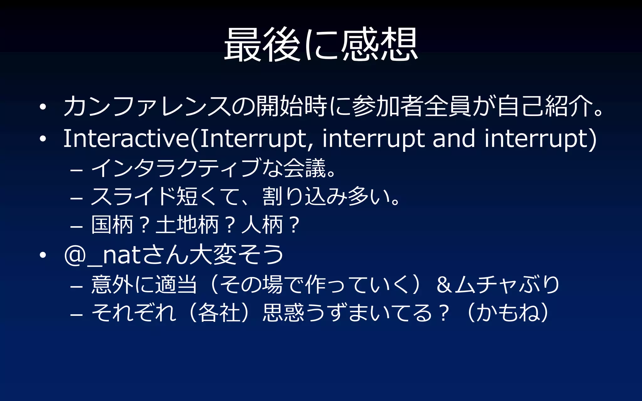 最後に感想
• カンフゔレンスの開始時に参加者全員が自己紹介。
• Interactive(Interrupt, interrupt and interrupt)
  – ゗ンタラクテゖブな会議。
  – スラ゗ド短くて、割り込み多い。
  – 国柄？土地柄？人柄？
• @_natさん大変そう
  – 意外に適当（その場で作っていく）＆ムチャぶり
  – それぞれ（各社）思惑うずまいてる？（かもね）
 
