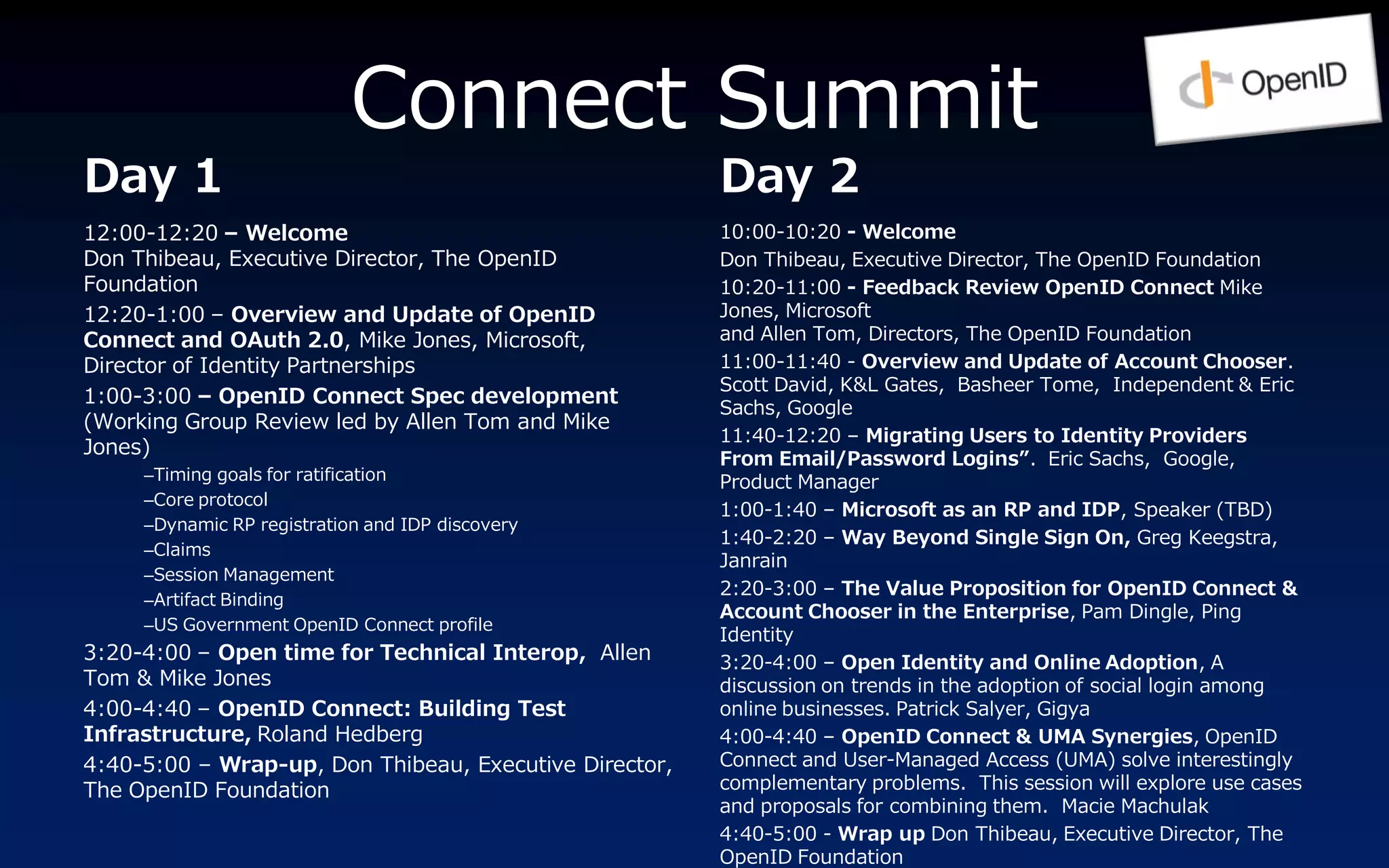 Connect Summit
Day 1                                                   Day 2
12:00-12:20 – Welcome                                   10:00-10:20 - Welcome
Don Thibeau, Executive Director, The OpenID             Don Thibeau, Executive Director, The OpenID Foundation
Foundation                                              10:20-11:00 - Feedback Review OpenID Connect Mike
12:20-1:00 – Overview and Update of OpenID              Jones, Microsoft
Connect and OAuth 2.0, Mike Jones, Microsoft,           and Allen Tom, Directors, The OpenID Foundation
Director of Identity Partnerships                       11:00-11:40 - Overview and Update of Account Chooser.
                                                        Scott David, K&L Gates, Basheer Tome, Independent & Eric
1:00-3:00 – OpenID Connect Spec development
                                                        Sachs, Google
(Working Group Review led by Allen Tom and Mike
                                                        11:40-12:20 – Migrating Users to Identity Providers
Jones)
                                                        From Email/Password Logins”. Eric Sachs, Google,
     –Timing goals for ratification                     Product Manager
     –Core protocol
                                                        1:00-1:40 – Microsoft as an RP and IDP, Speaker (TBD)
     –Dynamic RP registration and IDP discovery
                                                        1:40-2:20 – Way Beyond Single Sign On, Greg Keegstra,
     –Claims
                                                        Janrain
     –Session Management
                                                        2:20-3:00 – The Value Proposition for OpenID Connect &
     –Artifact Binding
                                                        Account Chooser in the Enterprise, Pam Dingle, Ping
     –US Government OpenID Connect profile
                                                        Identity
3:20-4:00 – Open time for Technical Interop, Allen      3:20-4:00 – Open Identity and Online Adoption, A
Tom & Mike Jones                                        discussion on trends in the adoption of social login among
4:00-4:40 – OpenID Connect: Building Test               online businesses. Patrick Salyer, Gigya
Infrastructure, Roland Hedberg                          4:00-4:40 – OpenID Connect & UMA Synergies, OpenID
4:40-5:00 – Wrap-up, Don Thibeau, Executive Director,   Connect and User-Managed Access (UMA) solve interestingly
The OpenID Foundation                                   complementary problems. This session will explore use cases
                                                        and proposals for combining them. Macie Machulak
                                                        4:40-5:00 - Wrap up Don Thibeau, Executive Director, The
                                                        OpenID Foundation
 