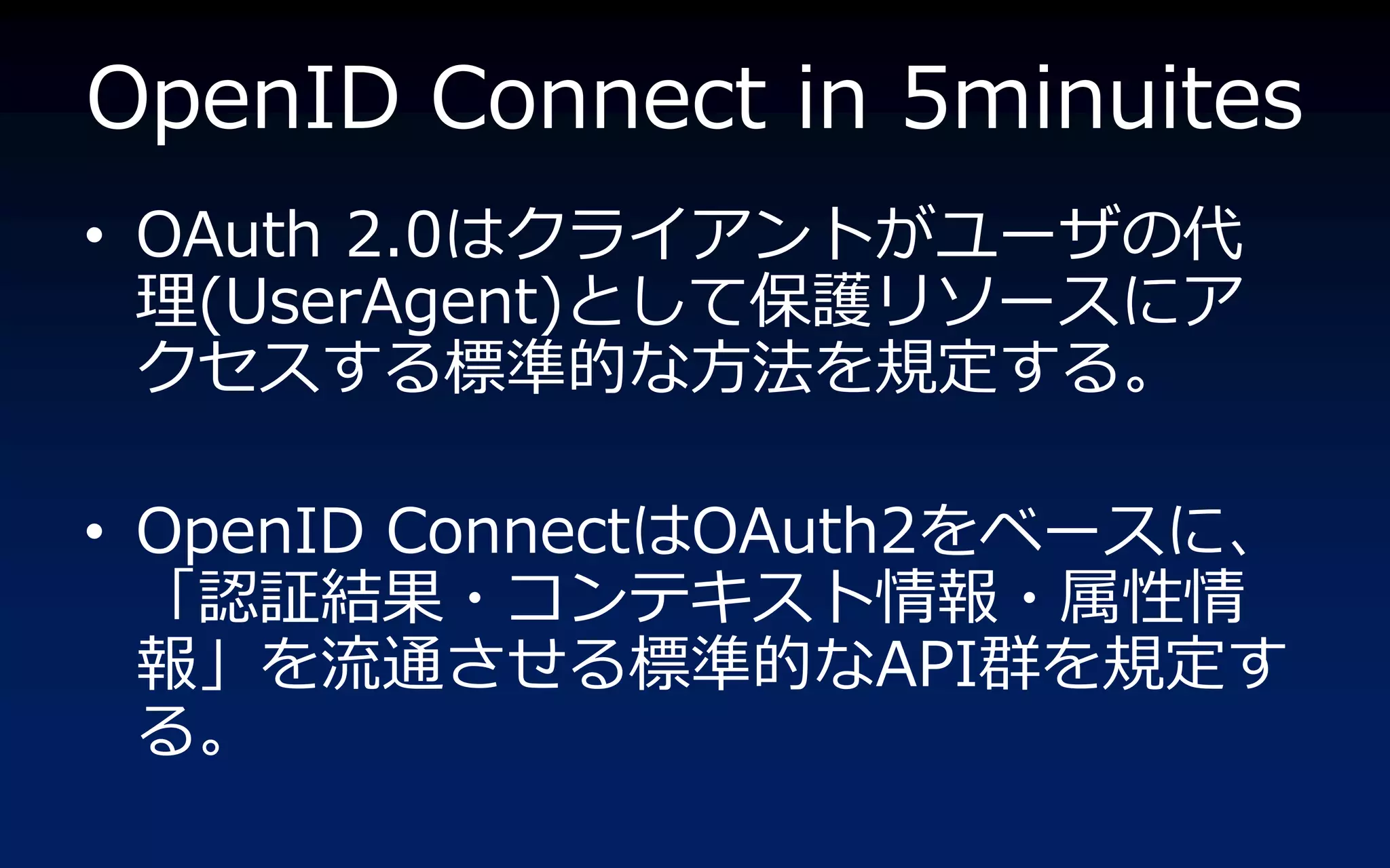 OpenID Connect in 5minuites
• OAuth 2.0はクラ゗ゕントがユーザの代
  理(UserAgent)として保護リソースにゕ
  クセスする標準的な方法を規定する。

• OpenID ConnectはOAuth2をベースに、
  「認証結果・コンテキスト情報・属性情
  報」を流通させる標準的なAPI群を規定す
  る。
 