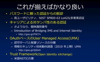 줬BФʤ
? ѥ`ɤmäJ^ȴ
   C ߥ`ӥ?NIST SP800-63 LoA2ʶҪJ^
? ?ˤ댝ԤΤJ^
   C 褦ʤ顢Re
   C Introduction of Bridging IMS and Internet Identity
      ? http://goo.gl/FHC7v
? OAuth٩`User Managed Access(UMA)
   C Jɥ`Фȱo꥽`ηx
   C 󥻥?g{ˣ2010 ڣUMA
      ? http://goo.gl/Q4IxH
? Trust Framework(Open Identity eXchange)
   C ׹NSTICҪ
 