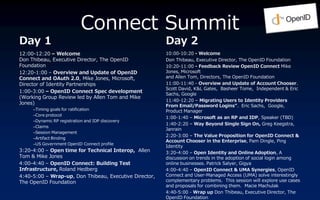 Connect Summit
Day 1                                                   Day 2
12:00-12:20 C Welcome                                   10:00-10:20 - Welcome
Don Thibeau, Executive Director, The OpenID             Don Thibeau, Executive Director, The OpenID Foundation
Foundation                                              10:20-11:00 - Feedback Review OpenID Connect Mike
12:20-1:00 C Overview and Update of OpenID              Jones, Microsoft
Connect and OAuth 2.0, Mike Jones, Microsoft,           and Allen Tom, Directors, The OpenID Foundation
Director of Identity Partnerships                       11:00-11:40 - Overview and Update of Account Chooser.
                                                        Scott David, K&L Gates, Basheer Tome, Independent & Eric
1:00-3:00 C OpenID Connect Spec development
                                                        Sachs, Google
(Working Group Review led by Allen Tom and Mike
                                                        11:40-12:20 C Migrating Users to Identity Providers
Jones)
                                                        From Email/Password Logins. Eric Sachs, Google,
     CTiming goals for ratification                     Product Manager
     CCore protocol
                                                        1:00-1:40 C Microsoft as an RP and IDP, Speaker (TBD)
     CDynamic RP registration and IDP discovery
                                                        1:40-2:20 C Way Beyond Single Sign On, Greg Keegstra,
     CClaims
                                                        Janrain
     CSession Management
                                                        2:20-3:00 C The Value Proposition for OpenID Connect &
     CArtifact Binding
                                                        Account Chooser in the Enterprise, Pam Dingle, Ping
     CUS Government OpenID Connect profile
                                                        Identity
3:20-4:00 C Open time for Technical Interop, Allen      3:20-4:00 C Open Identity and Online Adoption, A
Tom & Mike Jones                                        discussion on trends in the adoption of social login among
4:00-4:40 C OpenID Connect: Building Test               online businesses. Patrick Salyer, Gigya
Infrastructure, Roland Hedberg                          4:00-4:40 C OpenID Connect & UMA Synergies, OpenID
4:40-5:00 C Wrap-up, Don Thibeau, Executive Director,   Connect and User-Managed Access (UMA) solve interestingly
The OpenID Foundation                                   complementary problems. This session will explore use cases
                                                        and proposals for combining them. Macie Machulak
                                                        4:40-5:00 - Wrap up Don Thibeau, Executive Director, The
                                                        OpenID Foundation
 