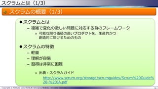 スクラムとは（1/3）
スクラムの概要（1/3）
 スクラムとは
– 複雑で変化の激しい問題に対応する為のフレームワーク
» 可能な限り価値の高いプロダクトを、生産的かつ
創造的に届けるためのもの
 スクラムの特徴
– 軽量
– 理解が容易
– 習得は非常に困難
» 出典：スクラムガイド
http://www.scrum.org/storage/scrumguides/Scrum%20Guide%
20-%20JA.pdf
16Copyright © POStudy (プロダクトオーナーシップ勉強会). All rights reserved.
 