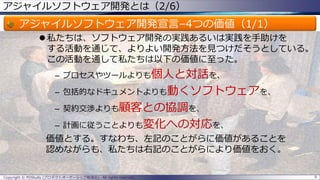 アジャイルソフトウェア開発とは（2/6）
アジャイルソフトウェア開発宣言–4つの価値（1/1）
 私たちは、ソフトウェア開発の実践あるいは実践を手助けを
する活動を通じて、よりよい開発方法を見つけだそうとしている。
この活動を通して私たちは以下の価値に至った。
– プロセスやツールよりも個人と対話を、
– 包括的なドキュメントよりも動くソフトウェアを、
– 契約交渉よりも顧客との協調を、
– 計画に従うことよりも変化への対応を、
価値とする。すなわち、左記のことがらに価値があることを
認めながらも、私たちは右記のことがらにより価値をおく。
Copyright © POStudy (プロダクトオーナーシップ勉強会). All rights reserved. 9
 