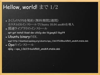 Hellow, world! ޤ 1/2

 VPSs (og2Lg)
 OS󥹥ȩ`Ubuntu 10.04 amd64
 vB饤֥Υ󥹥ȩ`
 apt-get install libssl-dev zlib1g-dev libjpeg62 libgif4
 Ubuntu binaryDL
 wget http://download.opalang.org/ubuntu/opa_1.0s3.5%2Bbuild569_amd64.stable.deb

 OpaΥ󥹥ȩ`
 dpkg -i opa_1.0s3.5+build569_amd64.stable.deb
 