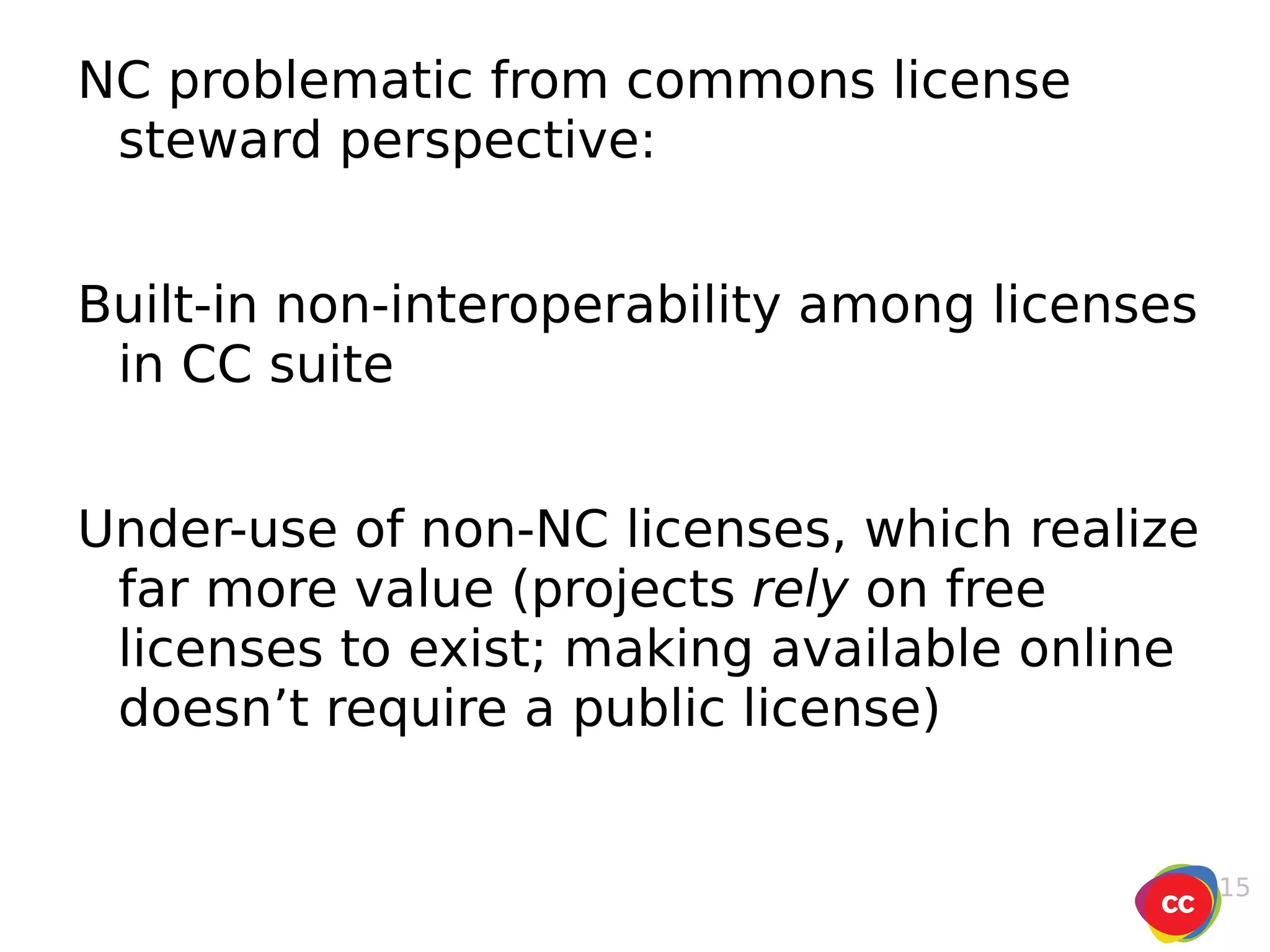 NC problematic from commons license steward perspective: Built-in non-interoperability among licenses in CC suite Under-use of non-NC licenses, which realize far more value (projects  rely  on free licenses to exist; making available online doesn’t require a public license) 