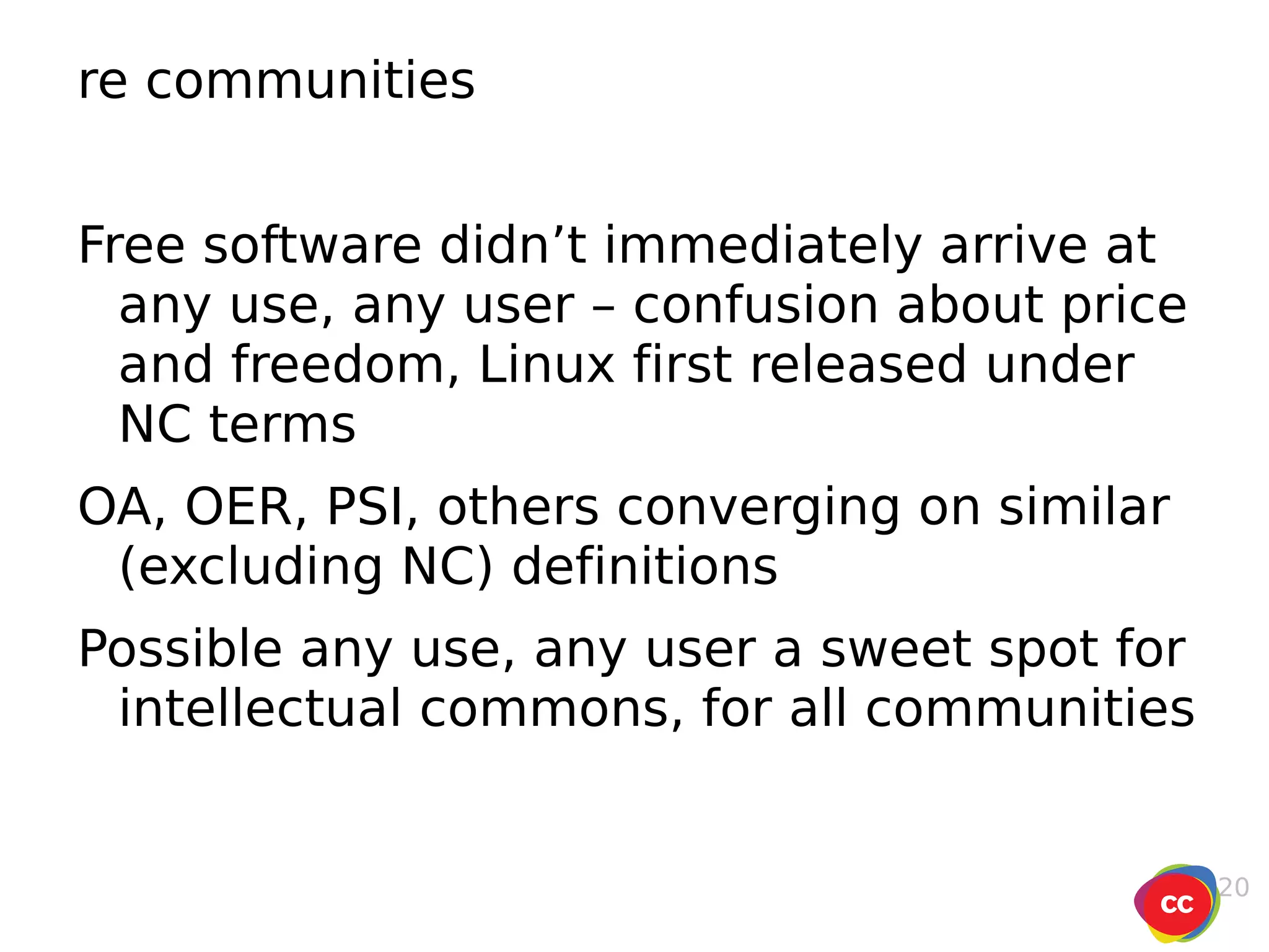 re communities Free software didn’t immediately arrive at any use, any user – confusion about price and freedom, Linux first released under NC terms OA, OER, PSI, others converging on similar (excluding NC) definitions Possible any use, any user a sweet spot for intellectual commons, for all communities 