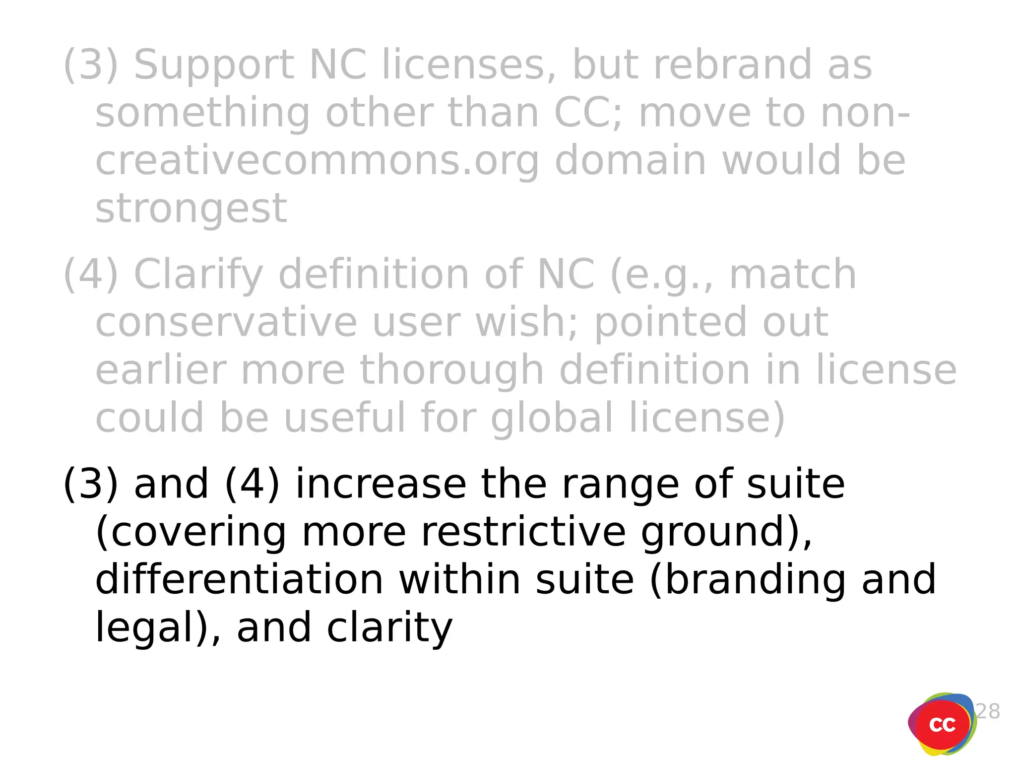 (3) Support NC licenses, but rebrand as something other than CC; move to non-creativecommons.org domain would be strongest (4) Clarify definition of NC (e.g., match conservative user wish; pointed out earlier more thorough definition in license could be useful for global license) (3) and (4) increase the range of suite (covering more restrictive ground), differentiation within suite (branding and legal), and clarity 