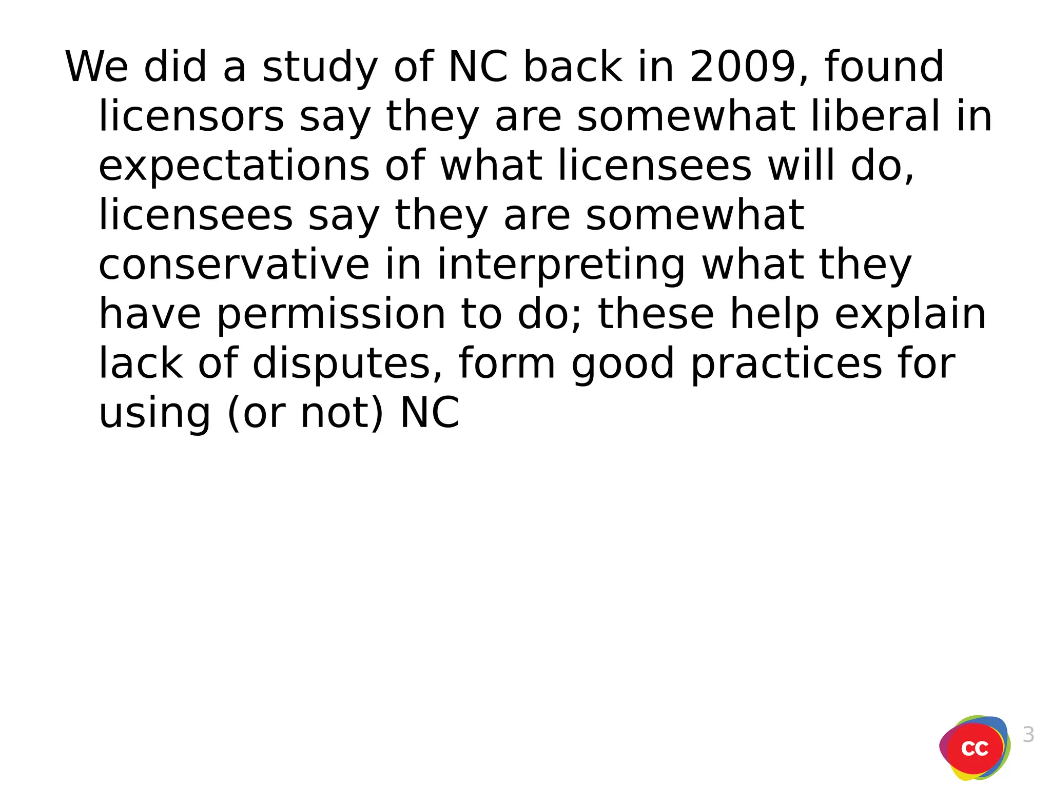 We did a study of NC back in 2009, found licensors say they are somewhat liberal in expectations of what licensees will do, licensees say they are somewhat conservative in interpreting what they have permission to do; these help explain lack of disputes, form good practices for using (or not) NC 