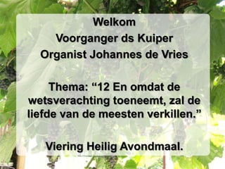 Welkom Voorganger ds Kuiper Organist Johannes de Vries Thema: “12 En omdat de wetsverachting toeneemt, zal de liefde van de meesten verkillen.” Viering Heilig Avondmaal. 