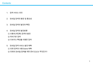 1Contents검색서비스 의미모바일 검색의 등장 및 중요성모바일 검색의 발전과 특징모바일 검색의 발전방향① 사용자(개인화) 검색의 발전② 위치기반 검색③ 디바이스 특성을 이용한 검색모바일 검색 서비스 발전 예측  ① 미래 검색의 사용 Scene 예측② 미래의 모바일 검색을 위한 준비 요소는 무엇인가?