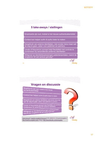 9/27/2011




             5 take-aways / stellingen

     Smartcards zijn oud, mobiel is het nieuwe authenticatiemiddel
                  j     ,

     Context kan helpen authn & authz beter te maken

     Hergebruik van externe identiteiten, niet zonder risico maar wel
     de weg te gaan, zeker voor patiënten en partners
     Levels of Assurance concept helpt flexibiliteit met controle te
     combineren bij verschillende (externe) identiteiten
     Wildgroei op identiteitsoplossingen patientenportalen, neemt de
     zorgsector dit wel serieus genoeg?


33




             Vragen en discussie




www.novay.nl | maarten.wegdam@novay.nl | 053-4850414 | @maartenwegdam |
http://maarten.wegdam.name (blog) | http://www.linkedin.com/in/wegdam
34




                                                                                17
 