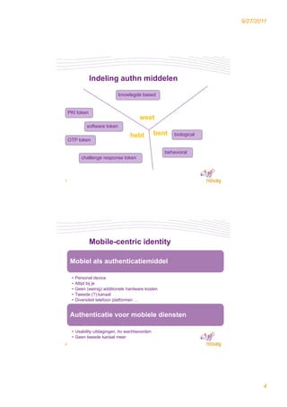 9/27/2011




                Indeling authn middelen
                               knowlegde based


    PKI token
                                         weet
              software token
                                    hebt        bent     biological
    OTP token

                                                     behavioral
            challenge response token



7




                Mobile-centric identity

    Mobiel als authenticatiemiddel
     ob e a s aut e t cat e dde

     •   Personal device
     •   Altijd bij je
     •   Geen (weinig) additionele hardware kosten
     •   Tweede (?) kanaal
     •   Diversiteit telefoon platformen …


    Authenticatie voor mobiele diensten

     • Usability uitdagingen, bv wachtwoorden
     • Geen tweede kanaal meer
8




                                                                             4
 