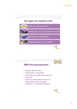 9/27/2011




     Vier types van mobiele authn

            SMS one-time-passwords
                         p


            Mobile apps, bv OTP generators of tiQR


            SIM-based, bv Mobile PKI


             SIM augmented token (sticker)


9




     SMS One-time-password

     • Makkelijk bekend & mature
       Makkelijk,
     • Variabele kosten, ~5ct per SMS
     • Minder veilig voor mobiele diensten, geen 2de
       kanaal meer
     • Threats voor mobiele platformen nemen toe
     • GSM encryptie niet meer veilig (SMS
       interception) → in ieder geval de perceptie




10




                                                              5
 
