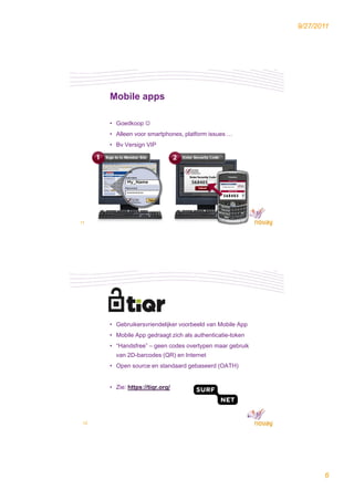 9/27/2011




      Mobile apps

      • Goedkoop 
      • Alleen voor smartphones, platform issues …
      • Bv Versign VIP




11




      • Gebruikersvriendelijker voorbeeld van Mobile App
      • Mobile App gedraagt zich als authenticatie-token
      • “Handsfree” – geen codes overtypen maar gebruik
        van 2D-barcodes (QR) en Internet
      • Open source en standaard gebaseerd (OATH)


      • Zie: https://tiqr.org/




 12




                                                                  6
 