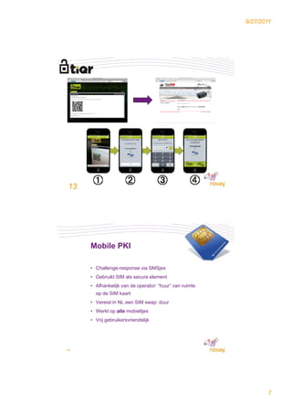 9/27/2011




13




     Mobile PKI

     • Challenge response via SMSjes
       Challenge-response
     • Gebruikt SIM als secure element
     • Afhankelijk van de operator: “huur” van ruimte
       op de SIM kaart
     • Vereist in NL een SIM swap: duur
     • Werkt op alle mobieltjes
     • Vrij gebruikersvriendelijk




14




                                                               7
 