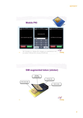 9/27/2011




               Mobile PKI




         [M. Oostdijk e.a., Mobile PKI, inloggen en ondertekenen met
15
         je mobiel, PviB juli 2010, Novay & SURFnet]




               SIM augmented token (sticker)

                              DP Nano
                            contact plate

                                                  DP Nano chip


     SIM contact plate

                                                                 Serial number




16




                                                                                        8
 