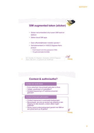 9/27/2011




         SIM augmented token (sticker)

         • Sticker met embedded chip tussen SIM kaart en
           telefoon
         • Stikker bevat SIM apps


         • Geen afhankelijkheden mobiele operator !
         • Geïmplementeerd in VASCO Digipass Nano
           product
            • Event-based one-time-password (TAN)
            • Vrij gebruikersonvriendelijk



     [M. Oostdijk, M. Wegdam, Evaluation VASCO Digipass
17
     Nano, Mei 2011, in opdracht van SURFnet]




         Context & authn/authz?
     Context als vierde factor

     • Extra zekerheid, bijvoorbeeld gebruiker is thuis
     • Veiliger, goedkoper of makkelijker?
     • Simpele toepassing is IP-address-al-eerder-
       gebruikt?

     Context-enhanced authorization

     • Context meenemen in autorisatie beslissingen
     • Bijvoorbeeld: als arts op eerste hulp afdeling is dan
       toegang tot alle dossiers, anders alleen eigen
       patienten
     • Novay recent onderzoeksproject gestart met IBM en
       een grote bank op dit gebied.

18




                                                                      9
 