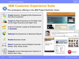 IBM Software Group

      IBM Customer Experience Suite
     The centerpiece offering in the IBM Project Northstar Vision

     Create Dynamic, Engaging Web Experiences
     that Wow Customers

     Target the Right Experience to the Right User
     via the Right Channel at the Right Time

     Improve Customer Loyalty by Enabling Users
     to Socialize


     Optimize the Experience to Maximize Results


     Realize Business Goals

     Reach Customers Across Multiple Channels –
     Mobile, Web, Kiosk, Email...

     Integrate Across Heterogeneous Systems to
     Deliver New Value

12     IBM Customer Experience                                      © 2011 IBM Corporation
 