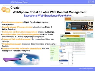 IBM Software Group


             Create
                WebSphere Portal & Lotus Web Content Management
                            Exceptional Web Experience Foundation

■   Seamless convergence of Web Portal & Web content
    management
■   Socially-Infused Web experiences with out-of-box Blogs &
    Wikis, Tagging.
■   Community content value measurement enabled by Ratings
■   In-line business user content management via Rich Editor
    enhancements & Lotus® Symphony™ integration
■   Enhanced Web analytics support for greater insight into user
    behavior
■   Virtualization support increases deployment/cost-of-ownership
    flexibility
■   Faster custom Web experience development with new
    WebSphere Portlet Factory V7.0




                                                                    © 2011 IBM Corporation
 
