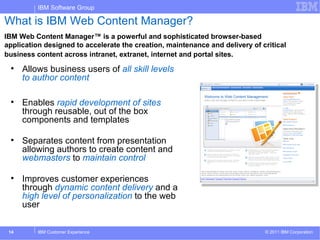 IBM Software Group

What is IBM Web Content Manager?
IBM Web Content Manager™ is a powerful and sophisticated browser-based
application designed to accelerate the creation, maintenance and delivery of critical
business content across intranet, extranet, internet and portal sites.
 
      Allows business users of all skill levels
      to author content

 
      Enables rapid development of sites
      through reusable, out of the box
      components and templates

 
      Separates content from presentation
      allowing authors to create content and
      webmasters to maintain control

 
      Improves customer experiences
      through dynamic content delivery and a
      high level of personalization to the web
      user

 14       IBM Customer Experience                                             © 2011 IBM Corporation
 