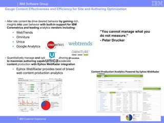 IBM Software Group
Gauge Content Effectiveness and Efficiency for Site and Authoring Optimization


■   Alter site content to drive desired behavior by gaining rich,
    insights into user behavior with built-in support for IBM
    Coremetrics and leading analytics vendors including:
        ■   WebTrends                                                     “You cannot manage what you
        ■   Omniture                                                      do not measure.”
        ■   Unica                                                         - Peter Drucker
        ■   Google Analytics


■   Quantitatively manage and optimize the authoring process
    to maximize authoring capabilities and accelerate
    content production with Ephox WebRadar integration
        ■   Ephox WebRadar provides best of breed
                                                                    Content Production Analytics Powered by Ephox WebRadar
            web content production analytics




              IBM Customer Experience                                                                  © 2011 IBM Corporation
 