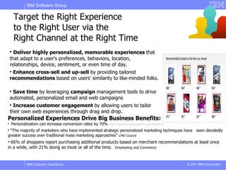 IBM Software Group

        Target the Right Experience
        to the Right User via the
        Right Channel at the Right Time
    
      Deliver highly personalized, memorable experiences that
    that adapt to a user's preferences, behaviors, location,
    relationships, device, sentiment, or even time of day.
    
     Enhance cross-sell and up-sell by providing tailored
    recommendations based on users' similarity to like-minded folks.

    
     Save time by leveraging campaign management tools to drive
    automated, personalized email and web campaigns
    
      Increase customer engagement by allowing users to tailor
    their own web experiences through drag and drop.
Personalized Experiences Drive Big Business Benefits:

    Personalization can increase conversion rates by 70%   http://searchenginewatch.com/3634419

 “The majority of marketers who have implemented strategic personalized marketing techniques have seen decidedly
greater success over traditional mass marketing approaches” CMO Council

  66% of shoppers report purchasing additional products based on merchant recommendations at least once
in a while, with 21% doing so most or all of the time. Emarketing and Commerce


            IBM Customer Experience                                                               © 2011 IBM Corporation
 