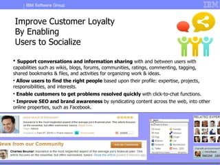 IBM Software Group



    Improve Customer Loyalty
    By Enabling
    Users to Socialize

  Support conversations and information sharing with and between users with
capabilities such as wikis, blogs, forums, communities, ratings, commenting, tagging,
shared bookmarks & files, and activities for organizing work & ideas.

  Allow users to find the right people based upon their profile: expertise, projects,
responsibilities, and interests.

    Enable customers to get problems resolved quickly with click-to-chat functions.

 Improve SEO and brand awareness by syndicating content across the web, into other
online properties, such as Facebook.




        IBM Customer Experience                                               © 2011 IBM Corporation
 