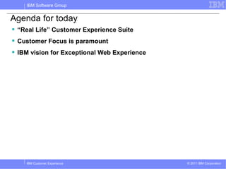 IBM Software Group


Agenda for today
 “Real Life” Customer Experience Suite
 Customer Focus is paramount
 IBM vision for Exceptional Web Experience




    IBM Customer Experience                   © 2011 IBM Corporation
 