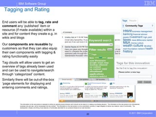 IBM Software Group

 Tagging and Rating

End users will be able to tag, rate and
comment any ‘published’ item or
resource (if made available) within a
site and for content they create e.g. in
wikis and blogs

Our components are reusable by
customers so that they can also equip
their own components with tagging &
rating functionality easily
Tag clouds will allow users to get an
overview of tags already been used
and can be used to navigate/search
through ‘categorized’ content.
Similarly there will be out-of-the-box
‘page elements for displaying and
entering comments and ratings.




             The information on the new product is intended to outline our general product direction and it should not be relied on in making a purchasing decision. The information on the new product is for informational
             purposes only and may not be incorporated into any contract. The information on the new product is not a commitment, promise, or legal obligation to deliver any material, code or functionality. The
             development, release, and timing of any features or functionality described for our products remains at our sole discretion




                                                                                                                                20                                                                        © 2011 IBM Corporation
 