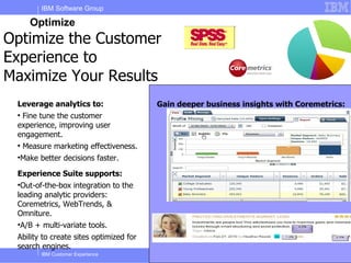 IBM Software Group

       Optimize
Optimize the Customer
Experience to
Maximize Your Results
 Leverage analytics to:                  Gain deeper business insights with Coremetrics:
 
  Fine tune the customer
 experience, improving user
 engagement.
 
     Measure marketing effectiveness.
 
     Make better decisions faster.

 Experience Suite supports:
 
  Out-of-the-box integration to the
 leading analytic providers:
 Coremetrics, WebTrends, &
 Omniture.
 •A/B + multi-variate tools.
 Ability to create sites optimized for
 search engines.
           IBM Customer Experience                                        © 2011 IBM Corporation
 